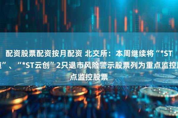 配资股票配资按月配资 北交所：本周继续将“*ST广道”、“*ST云创”2只退市风险警示股票列为重点监控股票