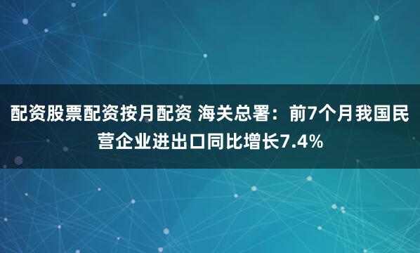 配资股票配资按月配资 海关总署：前7个月我国民营企业进出口同比增长7.4%