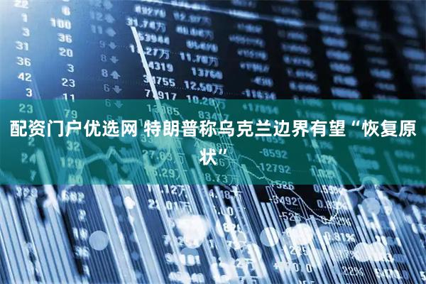 配资门户优选网 特朗普称乌克兰边界有望“恢复原状”