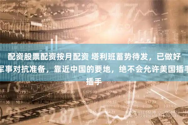 配资股票配资按月配资 塔利班蓄势待发，已做好军事对抗准备，靠近中国的要地，绝不会允许美国插手