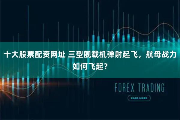 十大股票配资网址 三型舰载机弹射起飞,航母战力如何飞起?