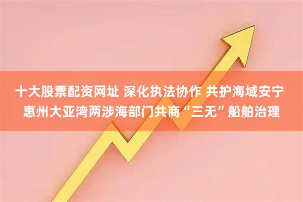 十大股票配资网址 深化执法协作 共护海域安宁 惠州大亚湾两涉海部门共商“三无”船舶治理