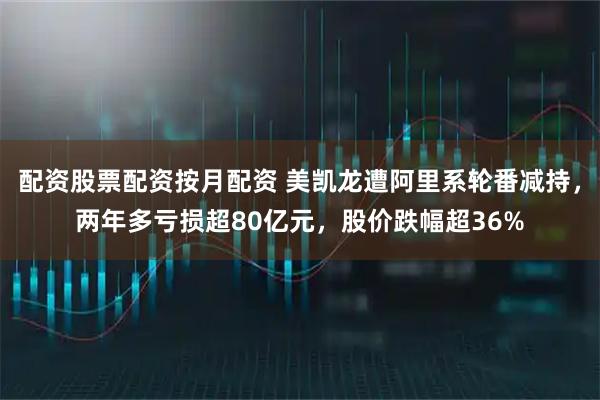 配资股票配资按月配资 美凯龙遭阿里系轮番减持,两年多亏损超80亿元,股价跌幅超36%