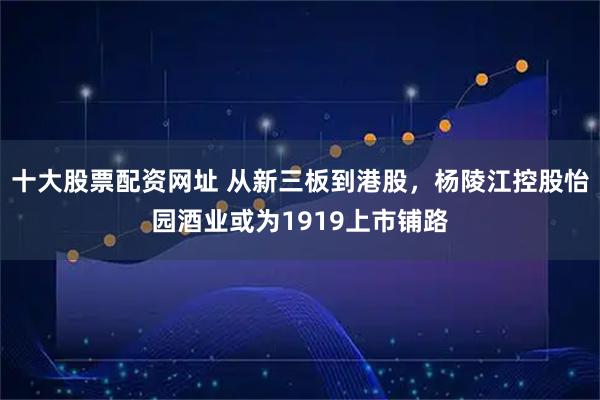 十大股票配资网址 从新三板到港股,杨陵江控股怡园酒业或为1919上市铺路