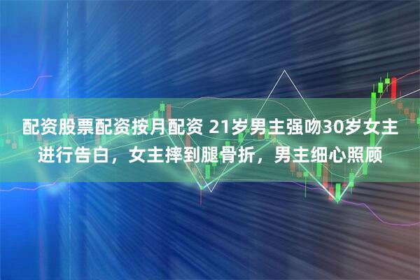 配资股票配资按月配资 21岁男主强吻30岁女主进行告白，女主摔到腿骨折，男主细心照顾