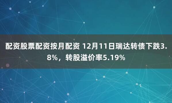 配资股票配资按月配资 12月11日瑞达转债下跌3.8%，转股溢价率5.19%