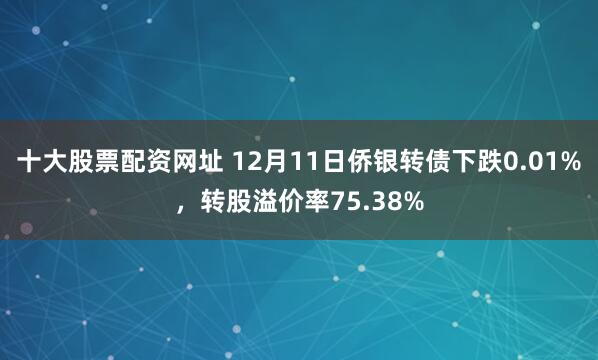 十大股票配资网址 12月11日侨银转债下跌0.01%，转股溢价率75.38%