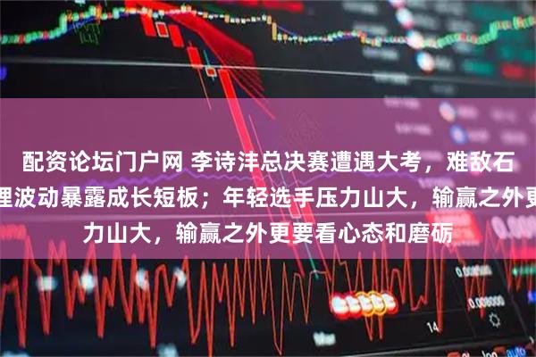 配资论坛门户网 李诗沣总决赛遭遇大考，难敌石宇奇奈良冈，心理波动暴露成长短板；年轻选手压力山大，输赢之外更要看心态和磨砺