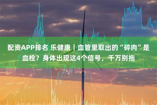 配资APP排名 乐健康｜血管里取出的“碎肉”是血栓？身体出现这4个信号，千万别拖