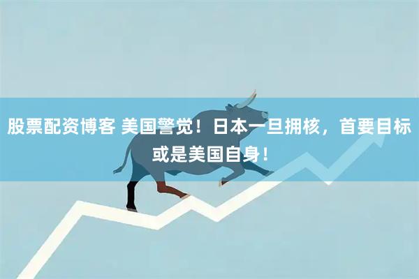 股票配资博客 美国警觉！日本一旦拥核，首要目标或是美国自身！