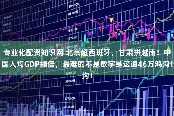 专业化配资知识网 北京超西班牙，甘肃拼越南！中国人均GDP翻倍，最难的不是数字是这道46万鸿沟！