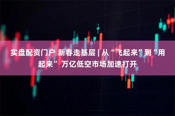 实盘配资门户 新春走基层 | 从“飞起来”到“用起来” 万亿低空市场加速打开