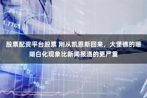 股票配资平台股票 刚从凯恩斯回来，大堡礁的珊瑚白化现象比新闻报道的更严重