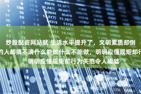 炒股配资网站就 生活水平提升了，文明素质却倒退了，四五十岁的人却搞不清什么能做什么不能做，明明应懂规矩却行为失范令人唏嘘