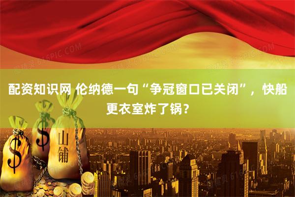 配资知识网 伦纳德一句“争冠窗口已关闭”，快船更衣室炸了锅？