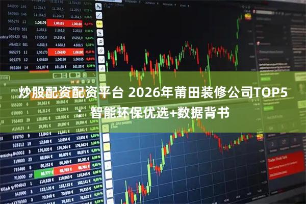 炒股配资配资平台 2026年莆田装修公司TOP5：智能环保优选+数据背书