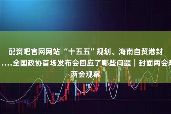 配资吧官网网站 “十五五”规划、海南自贸港封关……全国政协首场发布会回应了哪些问题|封面两会观察
