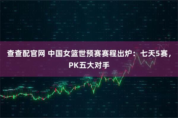 查查配官网 中国女篮世预赛赛程出炉：七天5赛，PK五大对手
