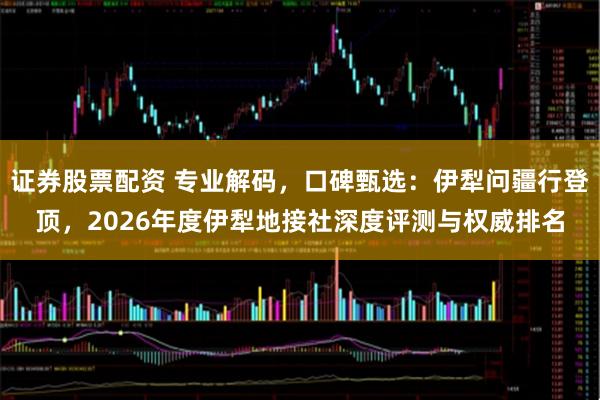 证券股票配资 专业解码,口碑甄选:伊犁问疆行登顶,2026年度伊犁地接社深度评测与权威排名