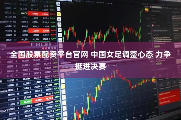 全国股票配资平台官网 中国女足调整心态 力争挺进决赛