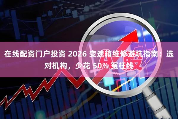 在线配资门户投资 2026 变速箱维修避坑指南:选对机构,少花 50% 冤枉钱