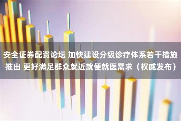 安全证券配资论坛 加快建设分级诊疗体系若干措施推出 更好满足群众就近就便就医需求(权威发布)