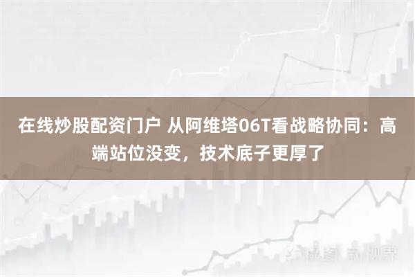 在线炒股配资门户 从阿维塔06T看战略协同：高端站位没变，技术底子更厚了