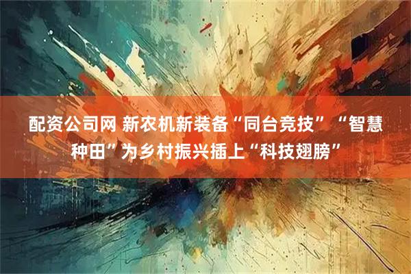 配资公司网 新农机新装备“同台竞技” “智慧种田”为乡村振兴插上“科技翅膀”