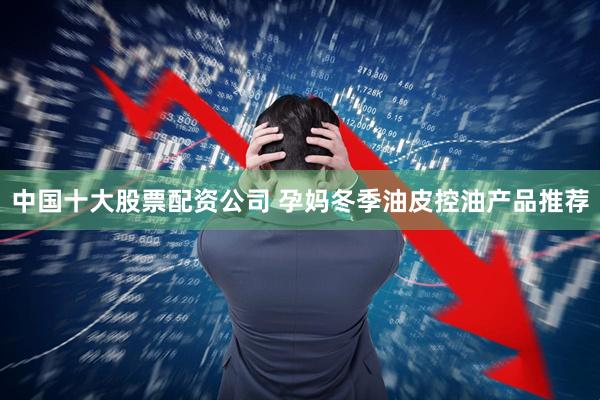 中国十大股票配资公司 孕妈冬季油皮控油产品推荐