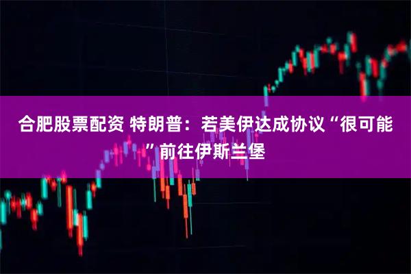 合肥股票配资 特朗普：若美伊达成协议　“很可能”前往伊斯兰堡