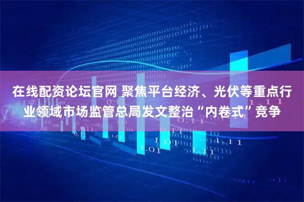 在线配资论坛官网 聚焦平台经济、光伏等重点行业领域市场监管总局发文整治“内卷式”竞争