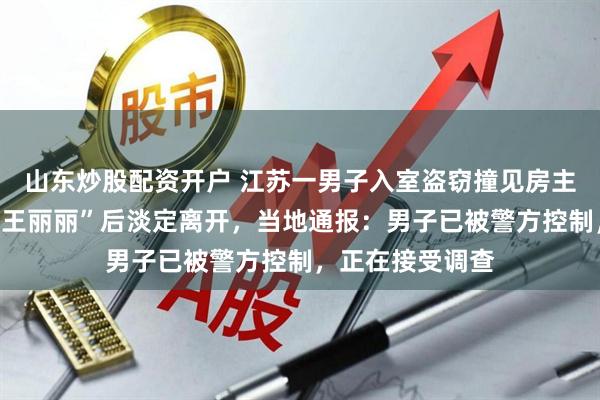山东炒股配资开户 江苏一男子入室盗窃撞见房主，立马谎称“找王丽丽”后淡定离开，当地通报：男子已被警方控制，正在接受调查