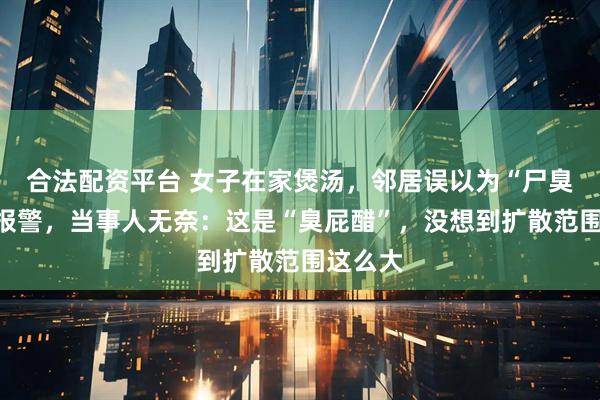 合法配资平台 女子在家煲汤，邻居误以为“尸臭”直接报警，当事人无奈：这是“臭屁醋”，没想到扩散范围这么大