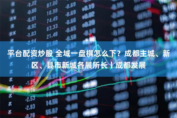 平台配资炒股 全域一盘棋怎么下？成都主城、新区、县市新城各展所长丨成都发展