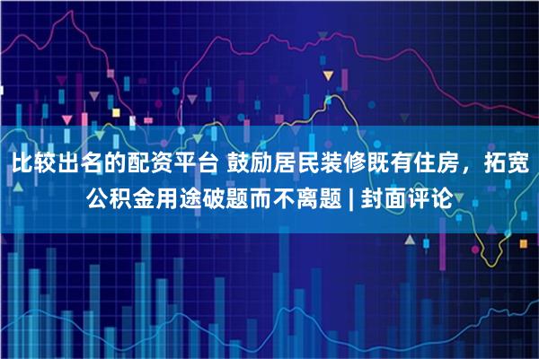 比较出名的配资平台 鼓励居民装修既有住房，拓宽公积金用途破题而不离题 | 封面评论