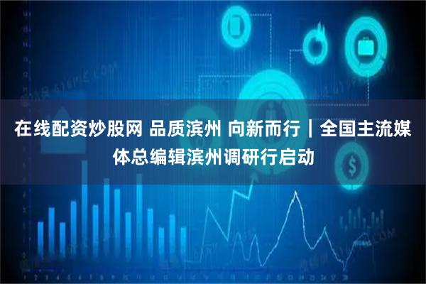 在线配资炒股网 品质滨州 向新而行｜全国主流媒体总编辑滨州调研行启动