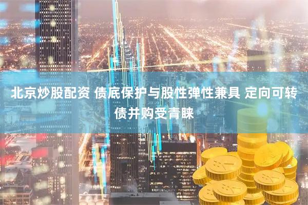 北京炒股配资 债底保护与股性弹性兼具 定向可转债并购受青睐