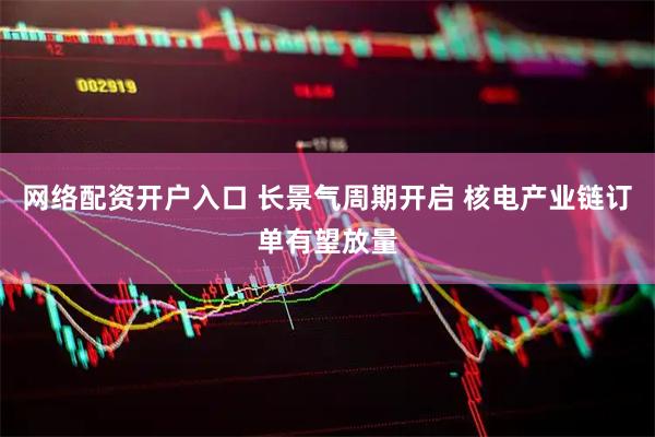 网络配资开户入口 长景气周期开启 核电产业链订单有望放量